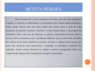 QUINTA SEMANA

         Essa Semana foi a mais cansativa de todas, pois tive que organizar
e ajudar os alunos a confeccionar os seminários com vários temas propostos.
Cada equipe ficava com um tema tendo que trazer para a sala de aula
pesquisas de jornais, revistas, internet e outras fontes para a montagem do
seminário. Mas, como era de costume, os alunos esqueceram de levar para a
sala de aula as pesquisas que o professor solicitou, mas eu prevendo da falha
dos alunos levei para auxiliá-los jornais, revistas e alguns textos para que
estes não ficassem sem apresentar o trabalho. A atividade avaliativa foi
aplicada, muitos alunos ficaram na média e outros conseguiram êxito, em
compensação alguns não conseguiram atingir a aprovação.
 