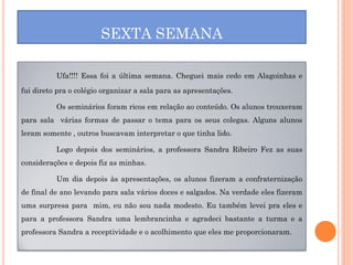 SEXTA SEMANA

          Ufa!!!! Essa foi a última semana. Cheguei mais cedo em Alagoinhas e

fui direto pra o colégio organizar a sala para as apresentações.

          Os seminários foram ricos em relação ao conteúdo. Os alunos trouxeram
para sala várias formas de passar o tema para os seus colegas. Alguns alunos
leram somente , outros buscavam interpretar o que tinha lido.

          Logo depois dos seminários, a professora Sandra Ribeiro Fez as suas
considerações e depois fiz as minhas.

          Um dia depois às apresentações, os alunos fizeram a confraternização
de final de ano levando para sala vários doces e salgados. Na verdade eles fizeram
uma surpresa para mim, eu não sou nada modesto. Eu também levei pra eles e
para a professora Sandra uma lembrancinha e agradeci bastante a turma e a
professora Sandra a receptividade e o acolhimento que eles me proporcionaram.
 