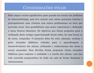 CONSIDERAÇÕES FINAIS
   Essa etapa é muito significativa para quando me tornar um professor
    de ciências/biologia, pois tive contato com vários materiais teóricos e
    principalmente uma vivência com outros profissionais na área que
    pretendo atuar. Isso possibilitará uma maior experiência e dedicação
    a meus futuros discentes. Os objetivos que foram propostos para a
    realização deste estágio supervisionado foram todos, de uma forma ou
    de outra, cumpridos. O primeiro deles foi criar, planejar, realizar e
    gerir   situações   didáticas   voltadas   para   a   aprendizagem   e
    desenvolvimento dos alunos, utilizando o conhecimento das áreas a
    serem ensinadas. Sem dúvidas foram propostas várias situações
    didáticas para explorar a oralidade e a escrita dos alunos, com isso
    todo conteúdo programático foi dado em sala de forma dinâmica e
    interacionista.
 