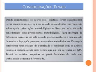 CONSIDERAÇÕES FINAIS


Dando continuidade, os outros dois objetivos foram experimentar
novas maneiras de interagir em sala de aula e decidir com coerência
sobre quais orientações metodológicas utilizar em sala de aula
considerando seus pressupostos metodológicos. Para interagir de
diferentes maneiras em sala de aula precisei conhecer o meu método
de ensino e logo após promover um ensino mais dinâmico. Conseguir
estabelecer uma relação de autoridade e confiança com os alunos,
mesmo a maioria sendo mais velhos que eu, por se tratar de EJA.
Tentei ao máximo respeitar as particularidades de cada um,
trabalhando de forma diferenciada.
 