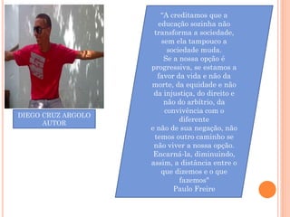 “A creditamos que a
                      educação sozinha não
                     transforma a sociedade,
                       sem ela tampouco a
                         sociedade muda.
                        Se a nossa opção é
                    progressiva, se estamos a
                      favor da vida e não da
                    morte, da equidade e não
                     da injustiça, do direito e
                        não do arbítrio, da
                        convivência com o
DIEGO CRUZ ARGOLO
      AUTOR
                             diferente
                    e não de sua negação, não
                     temos outro caminho se
                     não viver a nossa opção.
                     Encarná-la, diminuindo,
                    assim, a distância entre o
                       que dizemos e o que
                             fazemos"
                           Paulo Freire
 