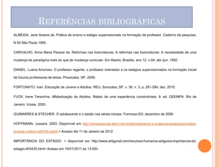 REFERÊNCIAS BIBLIOGRÁFICAS
ALMEIDA. Jane Soares de. Prática de ensino e estágio supervisionado na formação de professor. Caderno de pesquisa.

N 93 São Paulo.1995.

CARVALHO. Anna Maria Pessoa de. Reformas nas licenciaturas: A reformas nas licenciaturas: A necessidade de uma

mudança de paradigma mais do que de mudança curricular. Em Aberto, Brasília, ano 12, n.54, abr./jun. 1992.

DANIEL. Luana Amoroso. O professor regente, o professor orientador e os estágios supervisionados na formação inicial

de futuros professores de letras. Piracicaba, SP, 2009.

FORTUNATO. Ivan. Educação de Jovens e Adultos. REU, Sorocaba, SP, v. 36, n. 3, p. 281-284, dez. 2010.

FUCK, Irene Terezinha. Alfabetização de Adultos. Relato de uma experiência construtivista. 9. ed. GEEMPA. Rio de

Janeiro: Vozes, 2000.

GUIMARÂES & STECHER. O adolescente e o adulto nas séries iniciais. Formosa-GO, dezembro de 2006

HOFFMANN, Jussara. 2003. Disponível em http://revistaescola.abril.com.br/planejamento-e-avaliacao/avaliacao/avaliar-

ensinar-melhor-424538.shtml > Acesso dia 11 de Janeiro de 2012.

IMPORTÂNCIA DO ESTÁGIO. < disponível em http://www.artigonal.com/recursos-humanos-artigos/a-importancia-do-

estagio-403435.html> Acesso em 10/01/2011 as 13:00h.
 