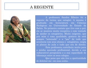 A REGENTE

           A professora Sandra Ribeiro foi a
  regente da turma que estagiei. A mesma é
  graduada em licenciatura em Ciências
  Biológicas na Universidade do Estado da
  Bahia. No primeiro contato que tive com a pró,
  ela se mostrou muito receptiva e com vontade
  de ajudar os estagiários. Muito exigente, que
  pra mim é uma qualidade, gostava de está
  sempre “antenada” e a “par” de tudo que
  acontecia com seus alunos e estagiários, exigia
  os planos de aula e tudo que era de direito.
           Esta professora contribuiu muito para
  a minha ascensão profissional, devido a sua
  indiscutível perspicácia e a sua capacidade de
  liderança entre os seus colegas.
           Que pena que não tive a oportunidade
  de deleitar-me em suas aulas.
 