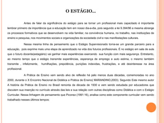 O ESTÁGIO...

                Antes de falar da significância do estágio para se tornar um profissional mais capacitado é importante
lembrar primeiro da importância que a educação tem em nosso dia-a-dia, pois segundo a lei 9.394/96 a mesma abrange
os processos formativos que se desenvolvem na vida familiar, na convivência humana, no trabalho, nas instituições de
ensino e pesquisa, nos movimentos sociais e organizações da sociedade civil e nas manifestações culturais.

                Nessa mesma linha de pensamento que o Estágio Supervisionado torna-se um grande parceiro para a
educação, pois exprime mais uma etapa de aprendizado na vida dos futuros profissionais. É no estágio em sala de aula
que o futuro docente(estagiário) vai ganhar mais experiências exercendo sua função com mais segurança. Entretanto,
ao mesmo tempo que o estágio transmite experiências, esperança de emprego e auto estima, o mesmo também
transmite , infelizmente,    humilhações, prepotência, punições indevidas, frustrações, e até desinteresse na área
profissional.

                A Prática de Ensino vem sendo alvo de reflexão há pelo menos duas décadas, comemoradas no ano
2000, durante o X Encontro Nacional de Didática e Prática de Ensino( MARANDINO,2003). Segundo Este mesmo autor
A história da Prática de Ensino no Brasil remonta da década de 1930 e vem sendo estudada por educadores que
discutem sua inserção no currículo através das leis e sua relação com outras disciplinas como Didática e com o Estágio
Curricular. Nessa linhagem de pensamento que Piconez (1991:16), analisa como este componente curricular vem sendo
trabalhado nesses últimos tempos:
 