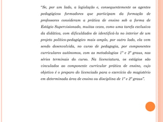 “Se, por um lado, a legislação e, consequentemente os agentes
pedagógicos   formadores   que   participam   da   formação      de
professores consideram a prática de ensino sob a forma de
Estágio Supervisionado, muitas vezes, como uma tarefa exclusiva
da didática, com dificuldades de identificá-la no interior de um
projeto político-pedagógico mais amplo, por outro lado, ela vem
sendo desenvolvida, no curso de pedagogia, por componentes
curriculares autônomos, com as metodologias 1º e 2º graus, nas
séries terminais do curso. Na licenciatura, os estágios são
vinculados ao componente curricular prática de ensino, cujo
objetivo é o preparo do licenciado para o exercício do magistério
em determinada área de ensino ou disciplina de 1º e 2º graus”.
 