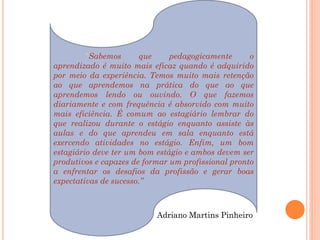 “Sabemos       que    pedagogicamente      o
aprendizado é muito mais eficaz quando é adquirido
por meio da experiência. Temos muito mais retenção
ao que aprendemos na prática do que ao que
aprendemos lendo ou ouvindo. O que fazemos
diariamente e com frequência é absorvido com muito
mais eficiência. É comum ao estagiário lembrar do
que realizou durante o estágio enquanto assiste às
aulas e do que aprendeu em sala enquanto está
exercendo atividades no estágio. Enfim, um bom
estagiário deve ter um bom estágio e ambos devem ser
produtivos e capazes de formar um profissional pronto
a enfrentar os desafios da profissão e gerar boas
expectativas de sucesso.”



                           Adriano Martins Pinheiro
 