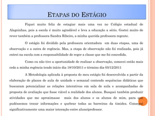 ETAPAS DO ESTÁGIO
          Fiquei muito feliz de estagiar mais uma vez no Colégio estadual de
Alagoinhas, pois a escola é muito agradável e leva a educação a sério. Gostei muito de
rever também a professora Sandra Ribeiro, a minha querida professora regente.

          O estágio foi dividido pela professora orientadora em duas etapas, uma de
observação e a outra de regência. Mas, a etapa de observação não foi realizada, pois já
entrei na escola com a responsabilidade de reger a classe que me foi concedida.

          Como eu não tive a oportunidade de realizar a observação, comecei então mais
cedo a minha regência tendo início dia 18/10/2011 e término dia 05/12/2011

          A Metodologia aplicada à proposta do meu estágio foi desenvolvida a partir da
elaboração de planos de aula de unidade e semanal contendo sequências didáticas que
buscaram potencializar as relações interativas em sala de aula e acompanhadas de
proposta de avaliação que fosse viável a realidade dos alunos. Busquei também produzir
atividades que me aproximasse       mais dos alunos e os alunos de mim, para que
pudéssemos trocar informações e quebrar todas as barreiras da timidez. Consegui
significativamente uma maior interação entre aluno/professor.
 