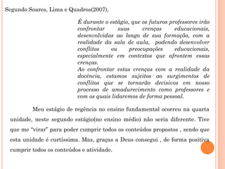 Segundo Soares, Lima e Quadros(2007),

                          É durante o estágio, que os futuros professores irão
                          confrontar      suas     crenças      educacionais,
                          desenvolvidas ao longo de sua formação, com a
                          realidade da sala de aula, podendo desenvolver
                          conflitos   ou      preocupações      educacionais,
                          especialmente em contextos que afrontem essas
                          crenças.
                          Ao confrontar estas crenças com a realidade da
                          docência, estamos sujeitos ao surgimentos de
                          conflitos que se tornarão decisivos em nosso
                          processo de amadurecimento como professores e
                          com os quais lidaremos de forma pessoal.

         Meu estágio de regência no ensino fundamental ocorreu na quarta
 unidade, neste segundo estágio(no ensino médio) não seria diferente. Tive
 que me “virar” para poder cumprir todos os conteúdos propostos , sendo que
 esta unidade é curtíssima. Mas, graças a Deus consegui , de forma positiva
 cumprir todos os conteúdos e atividade.
 