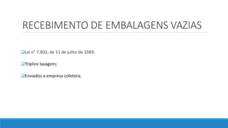 RECEBIMENTO DE EMBALAGENS VAZIAS
Lei n° 7.802, de 11 de julho de 1989;
Tríplice lavagem;
Enviados a empresa coletora;
 