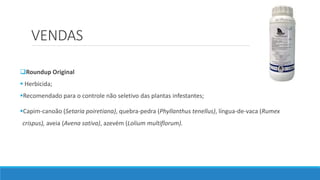 VENDAS
Roundup Original
 Herbicida;
Recomendado para o controle não seletivo das plantas infestantes;
Capim-canoão (Setaria poiretiana), quebra-pedra (Phyllanthus tenellus), língua-de-vaca (Rumex
crispus), aveia (Avena sativa), azevém (Lolium multiflorum).
 
