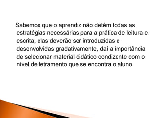 Sabemos que o aprendiz não detém todas as
estratégias necessárias para a prática de leitura e
escrita, elas deverão ser introduzidas e
desenvolvidas gradativamente, daí a importância
de selecionar material didático condizente com o
nível de letramento que se encontra o aluno.
 