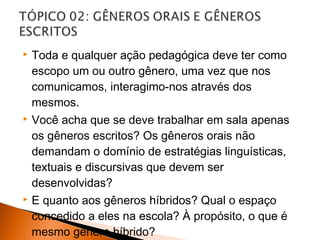    Toda e qualquer ação pedagógica deve ter como
    escopo um ou outro gênero, uma vez que nos
    comunicamos, interagimo-nos através dos
    mesmos.
   Você acha que se deve trabalhar em sala apenas
    os gêneros escritos? Os gêneros orais não
    demandam o domínio de estratégias linguísticas,
    textuais e discursivas que devem ser
    desenvolvidas?
   E quanto aos gêneros híbridos? Qual o espaço
    concedido a eles na escola? À propósito, o que é
    mesmo gênero híbrido?
 