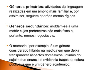    Gêneros primários : atividades de linguagem
    realizadas em um âmbito mais familiar e, por
    assim ser, seguem padrões menos rígidos.

   Gêneros secundários : moldam-se a uma
    matriz cujos parâmetros são mais fixos e,
    portanto, menos negociáveis.

   O memorial, por exemplo, é um gênero
    considerado híbrido na medida em que deixa
    transparecer aspectos domésticos, íntimos do
    sujeito que enuncia e evidencia traços da esfera
    pública já que é um gênero acadêmico.
 