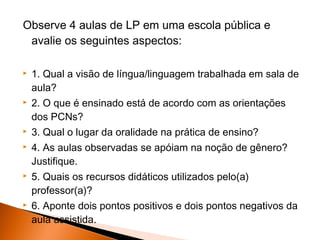 Observe 4 aulas de LP em uma escola pública e
 avalie os seguintes aspectos:

   1. Qual a visão de língua/linguagem trabalhada em sala de
    aula?
   2. O que é ensinado está de acordo com as orientações
    dos PCNs?
   3. Qual o lugar da oralidade na prática de ensino?
   4. As aulas observadas se apóiam na noção de gênero?
    Justifique.
   5. Quais os recursos didáticos utilizados pelo(a)
    professor(a)?
   6. Aponte dois pontos positivos e dois pontos negativos da
    aula assistida.
 