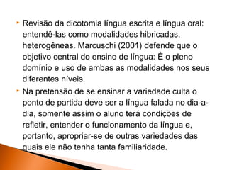    Revisão da dicotomia língua escrita e língua oral:
    entendê-las como modalidades hibricadas,
    heterogêneas. Marcuschi (2001) defende que o
    objetivo central do ensino de língua: É o pleno
    domínio e uso de ambas as modalidades nos seus
    diferentes níveis.
   Na pretensão de se ensinar a variedade culta o
    ponto de partida deve ser a língua falada no dia-a-
    dia, somente assim o aluno terá condições de
    refletir, entender o funcionamento da língua e,
    portanto, apropriar-se de outras variedades das
    quais ele não tenha tanta familiaridade.
 