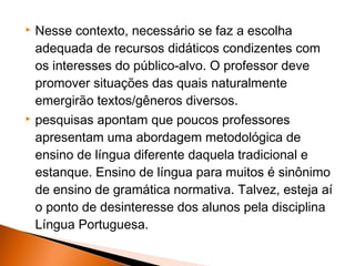    Nesse contexto, necessário se faz a escolha
    adequada de recursos didáticos condizentes com
    os interesses do público-alvo. O professor deve
    promover situações das quais naturalmente
    emergirão textos/gêneros diversos.
   pesquisas apontam que poucos professores
    apresentam uma abordagem metodológica de
    ensino de língua diferente daquela tradicional e
    estanque. Ensino de língua para muitos é sinônimo
    de ensino de gramática normativa. Talvez, esteja aí
    o ponto de desinteresse dos alunos pela disciplina
    Língua Portuguesa.
 