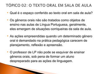    Qual é o espaço conferido ao texto oral em sala de aula?

   Os gêneros orais não são tratados como objetos de
    ensino nas aulas de Língua Portuguesa, geralmente,
    eles emergem de situações corriqueiras da sala de aula.

   As ações empreendidas quando um determinado gênero
    oral é demandado na prática pedagógica carecem de
    planejamento, reflexão e apreensão.

   O professor de LP não pode se esquivar de ensinar
    gêneros orais, sob pena de formar um aluno
    despreparado para as ações de linguagem.
 
