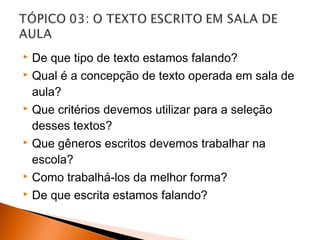  De que tipo de texto estamos falando?
 Qual é a concepção de texto operada em sala de

  aula?
 Que critérios devemos utilizar para a seleção

  desses textos?
 Que gêneros escritos devemos trabalhar na

  escola?
 Como trabalhá-los da melhor forma?

 De que escrita estamos falando?
 