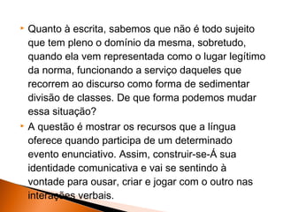    Quanto à escrita, sabemos que não é todo sujeito
    que tem pleno o domínio da mesma, sobretudo,
    quando ela vem representada como o lugar legítimo
    da norma, funcionando a serviço daqueles que
    recorrem ao discurso como forma de sedimentar
    divisão de classes. De que forma podemos mudar
    essa situação?
   A questão é mostrar os recursos que a língua
    oferece quando participa de um determinado
    evento enunciativo. Assim, construir-se-Á sua
    identidade comunicativa e vai se sentindo à
    vontade para ousar, criar e jogar com o outro nas
    interações verbais.
 