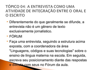  Diferentemente do que geralmente se difunde, a
  entrevista não é um gênero de texto
  exclusivamente jornalístico.
 FÓRUM

 Faça uma entrevista, seguindo a estrutura acima

  exposta, com a coordenadora da área
  "Linguagens, códigos e suas tecnologias" sobre o
  ensino de língua materna na escola. Em seguida,
  escreva seu posicionamento diante das respostas
  e discuta com seus no Fórum da aula.
 
