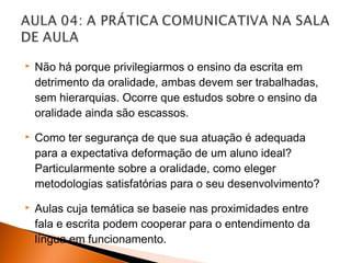    Não há porque privilegiarmos o ensino da escrita em
    detrimento da oralidade, ambas devem ser trabalhadas,
    sem hierarquias. Ocorre que estudos sobre o ensino da
    oralidade ainda são escassos.
   Como ter segurança de que sua atuação é adequada
    para a expectativa deformação de um aluno ideal?
    Particularmente sobre a oralidade, como eleger
    metodologias satisfatórias para o seu desenvolvimento?
   Aulas cuja temática se baseie nas proximidades entre
    fala e escrita podem cooperar para o entendimento da
    língua em funcionamento.
 