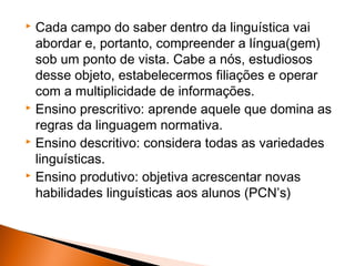  Cada campo do saber dentro da linguística vai
  abordar e, portanto, compreender a língua(gem)
  sob um ponto de vista. Cabe a nós, estudiosos
  desse objeto, estabelecermos filiações e operar
  com a multiplicidade de informações.
 Ensino prescritivo: aprende aquele que domina as

  regras da linguagem normativa.
 Ensino descritivo: considera todas as variedades

  linguísticas.
 Ensino produtivo: objetiva acrescentar novas

  habilidades linguísticas aos alunos (PCN’s)
 