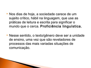    Nos dias de hoje, a sociedade carece de um
    sujeito crítico, hábil na linguagem, que use as
    práticas de leitura e escrita para significar o
    mundo que o cerca. Proficiência linguística.

   Nesse sentido, o texto/gênero deve ser a unidade
    de ensino, uma vez que são reveladores de
    processos das mais variadas situações de
    comunicação.
 