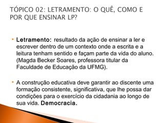    Letramento: resultado da ação de ensinar a ler e
    escrever dentro de um contexto onde a escrita e a
    leitura tenham sentido e façam parte da vida do aluno.
    (Magda Becker Soares, professora titular da
    Faculdade de Educação da UFMG).

   A construção educativa deve garantir ao discente uma
    formação consistente, significativa, que lhe possa dar
    condições para o exercício da cidadania ao longo de
    sua vida. Democracia.
 