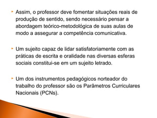    Assim, o professor deve fomentar situações reais de
    produção de sentido, sendo necessário pensar a
    abordagem teórico-metodológica de suas aulas de
    modo a assegurar a competência comunicativa.

   Um sujeito capaz de lidar satisfatoriamente com as
    práticas de escrita e oralidade nas diversas esferas
    sociais constitui-se em um sujeito letrado.

   Um dos instrumentos pedagógicos norteador do
    trabalho do professor são os Parâmetros Curriculares
    Nacionais (PCNs).
 