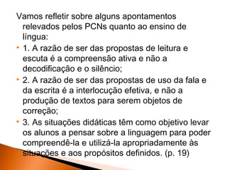 Vamos refletir sobre alguns apontamentos
  relevados pelos PCNs quanto ao ensino de
  língua:
 1. A razão de ser das propostas de leitura e

  escuta é a compreensão ativa e não a
  decodificação e o silêncio;
 2. A razão de ser das propostas de uso da fala e

  da escrita é a interlocução efetiva, e não a
  produção de textos para serem objetos de
  correção;
 3. As situações didáticas têm como objetivo levar

  os alunos a pensar sobre a linguagem para poder
  compreendê-la e utilizá-la apropriadamente às
  situações e aos propósitos definidos. (p. 19)
 
