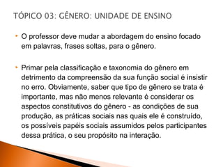    O professor deve mudar a abordagem do ensino focado
    em palavras, frases soltas, para o gênero.

   Primar pela classificação e taxonomia do gênero em
    detrimento da compreensão da sua função social é insistir
    no erro. Obviamente, saber que tipo de gênero se trata é
    importante, mas não menos relevante é considerar os
    aspectos constitutivos do gênero - as condições de sua
    produção, as práticas sociais nas quais ele é construído,
    os possíveis papéis sociais assumidos pelos participantes
    dessa prática, o seu propósito na interação.
 