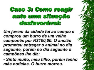 Caso 3: Como reagir ante uma situação desfavorável:   Um jovem da cidade foi ao campo e comprou um burro de um velho camponês por R$100,00. O ancião prometeu entregar o animal no dia seguinte, porém no dia seguinte o campônes lhe diz: - Sinto muito, meu filho, porém tenho más notícias. O burro morreu. 