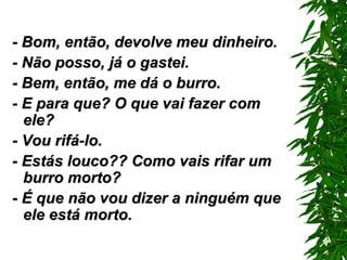 - Bom, então, devolve meu dinheiro. - Não posso, já o gastei. - Bem, então, me dá o burro. - E para que? O que vai fazer com ele? - Vou rifá-lo. - Estás louco?? Como vais rifar um burro morto? - É que não vou dizer a ninguém que ele está morto. 