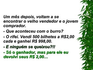 Um mês depois, voltam a se encontrar o velho vendedor e o jovem comprador. - Que aconteceu com o burro? - O rifei. Vendi 500 bilhetes a R$2,00 cada e ganhei R$ 998,00. - E ninguém se queixou?!! - Só o ganhador, mas para ele eu devolvi seus R$ 2,00… 