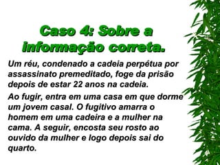 Caso 4: Sobre a informação correta.   Um réu, condenado a cadeia perpétua por assassinato premeditado, foge da prisão depois de  estar  22 anos na cadeia . Ao fugir, entra em uma casa em que dorme um jovem casal. O fugitivo amarra o homem em uma cadeira e a mulher na cama.   A seguir, encosta seu rosto ao ouvido da mulher e logo depois sai do quarto. 