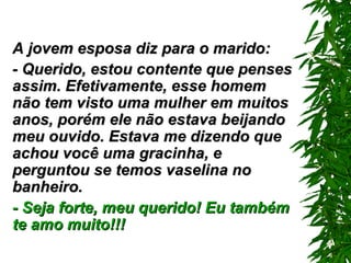 A jovem esposa diz para o marido: - Querido, estou contente que penses assim. Efetivamente, esse homem não tem visto uma mulher em muitos anos, porém ele não estava beijando meu ouvido. Estava me dizendo que achou você uma gracinha, e perguntou se temos vaselina no banheiro. - Seja forte, meu querido! Eu também te amo muito!!! 
