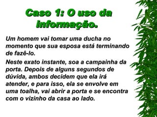 Caso 1: O uso da informação.   Um homem vai tomar uma ducha no momento que sua esposa está terminando de fazê-lo. Neste exato instante, soa a campainha da porta. Depois de alguns segundos de dúvida, ambos decidem que ela irá atender, e para isso, ela se envolve em uma toalha, vai abrir a porta e se encontra com o vizinho da casa ao lado. 