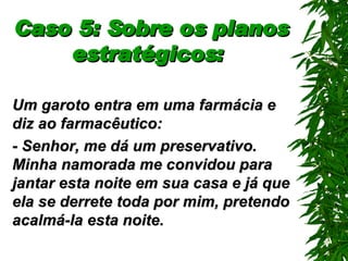 Caso 5: Sobre os planos estratégicos:   Um garoto entra em uma farmácia e diz ao farmacêutico: - Senhor, me dá um preservativo. Minha namorada me convidou para jantar esta noite em sua casa e já que ela se derrete toda por mim, pretendo acalmá-la esta noite. 