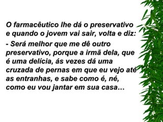O farmacêutico lhe dá o preservativo e quando o jovem vai sair, volta e diz: - Será melhor que me dê outro preservativo, porque a irmã dela, que é uma delícia, ás vezes dá uma cruzada de pernas em que eu vejo até as entranhas, e sabe como é, né, como eu vou jantar em sua casa… 