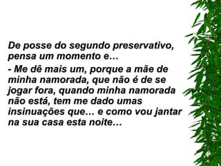 De posse do segundo preservativo, pensa um momento e… - Me dê mais um ,  porque a mãe de minha namorada, que não é de se jogar fora, quando minha namorada não está, tem me dado umas insinuações que… e como vou jantar na sua casa esta noite… 