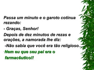 Passa um minuto e o garoto cotinua rezando: - Graças, Senhor! Depois de dez minutos de rezas e orações, a namorada lhe diz: -Não sabia que você era tão religioso… Nem eu que seu pai era o farmacêutico!!   