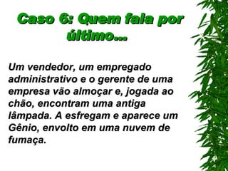 Caso 6: Quem fala por último…   Um vendedor, um empregado administrativo e o gerente de uma empresa vão almoçar e, jogada ao chão, encontram uma antiga lâmpada. A esfregam e aparece um Gênio, envolto em uma nuvem de fumaça. 