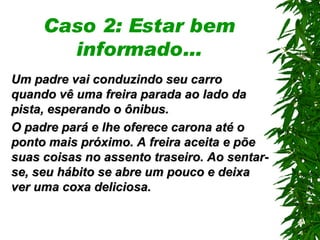 Caso 2: Estar bem informado… Um padre vai conduzindo seu carro quando vê uma freira parada ao lado da pista ,  esperando o ônibus. O padre pará e lhe oferece carona até o ponto mais próximo. A freira aceita e põe suas coisas no assento traseiro. Ao sentar-se, seu hábito se abre um pouco e deixa ver uma coxa deliciosa . 