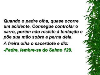 Quando o padre olha, quase ocorre um acidente. Consegue controlar o carro ,  porém não resiste à tentação e põe sua mão sobre a perna dela. A freira olha o sacerdote e diz: -Padre, lembre-se do Salmo 129. 