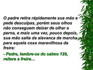 O padre retira rápidamente sua mão e pede desculpas, porém seus olhos não conseguem deixar de olhar a perna, e mais uma vez, pouco depois, sua mão salta da alavanca de marcha para aquela coxa maravilhosa da freira: - Padre, lembre-se do salmo 129 ,  reitera a freira… 