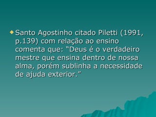 Santo Agostinho citado Piletti (1991, p.139) com relação ao ensino comenta que: “Deus é o verdadeiro mestre que ensina dentro de nossa alma, porém sublinha a necessidade de ajuda exterior.” 