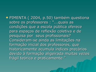 PIMENTA ( 2004, p.50) também questiona sobre os professores : “...quais as condições que a escola pública oferece para espaços de reflexão coletiva e de  pesquisa por  seus profissionais? Consideram-se ainda as limitações na formação inicial dos professores, que historicamente acumula índices precários devido à formação aligeirada muitas vezes frágil teórica e praticamente.” 