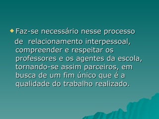 Faz-se necessário nesse processo de  relacionamento interpessoal, compreender e respeitar os professores e os agentes da escola, tornando-se assim parceiros, em busca de um fim único que é a qualidade do trabalho realizado.  