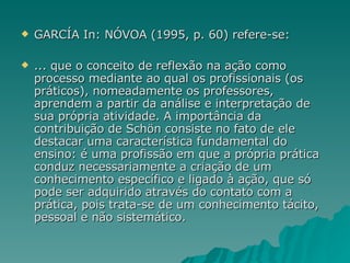 GARCÍA In: NÓVOA (1995, p. 60) refere-se: ... que o conceito de reflexão na ação como processo mediante ao qual os profissionais (os práticos), nomeadamente os professores, aprendem a partir da análise e interpretação de sua própria atividade. A importância da contribuição de Schön consiste no fato de ele destacar uma característica fundamental do ensino: é uma profissão em que a própria prática conduz necessariamente a criação de um conhecimento específico e ligado à ação, que só pode ser adquirido através do contato com a prática, pois trata-se de um conhecimento tácito, pessoal e não sistemático. 