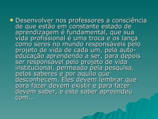 Desenvolver nos professores a consciência de que estão em constante estado de aprendizagem é fundamental, que sua vida profissional é uma troca e os lança como seres no mundo responsáveis pelo projeto de vida de cada um, pela auto-educação aprendendo a ser, para depois ser responsável pelo projeto de vida institucional, permeado pela pesquisa, pelos saberes e por aquilo que desconhecem. Eles devem lembrar que para fazer devem existir e para fazer devem saber, e este saber apreendeu com... 